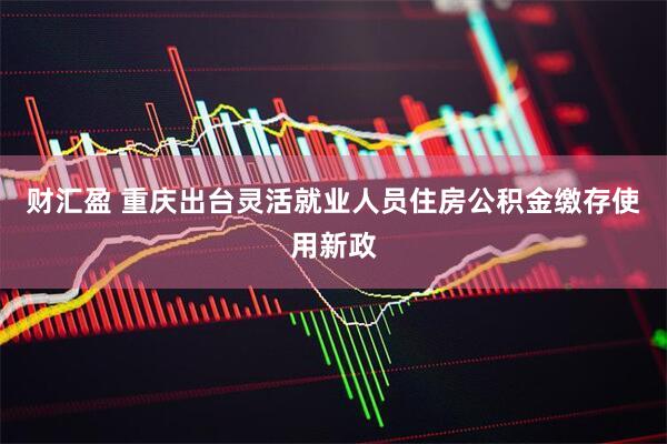 财汇盈 重庆出台灵活就业人员住房公积金缴存使用新政