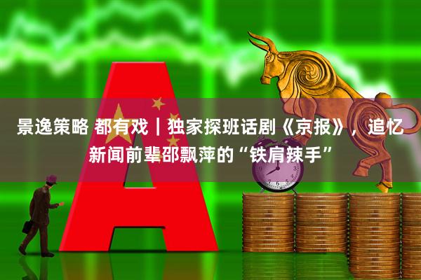 景逸策略 都有戏｜独家探班话剧《京报》，追忆新闻前辈邵飘萍的“铁肩辣手”