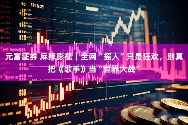 元富证券 麻辣影视｜全网“摇人”只是狂欢，别真把《歌手》当“世界大战”