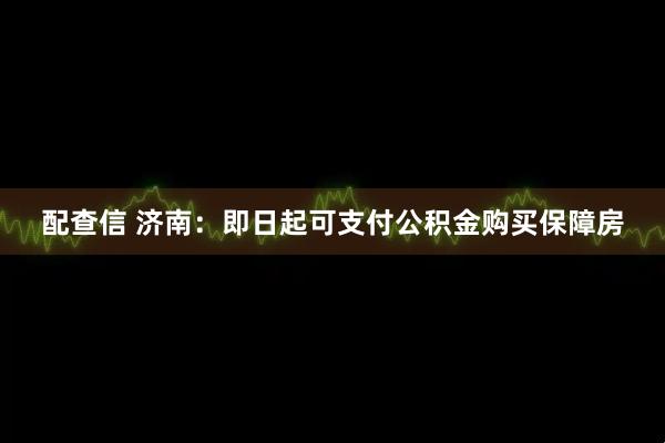 配查信 济南：即日起可支付公积金购买保障房