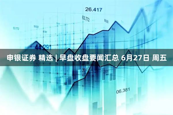 申银证券 精选 | 早盘收盘要闻汇总 6月27日 周五