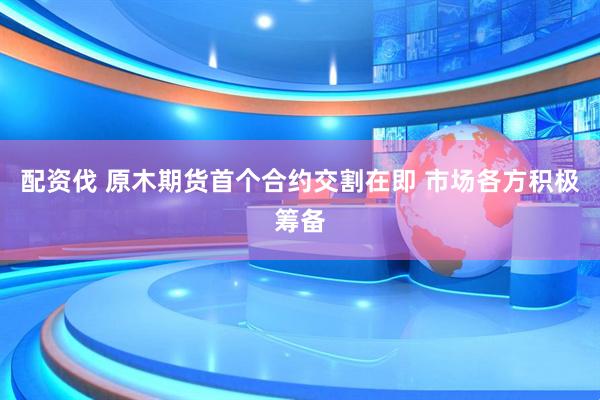 配资伐 原木期货首个合约交割在即 市场各方积极筹备