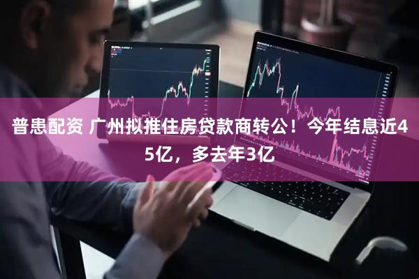 普患配资 广州拟推住房贷款商转公！今年结息近45亿，多去年3亿