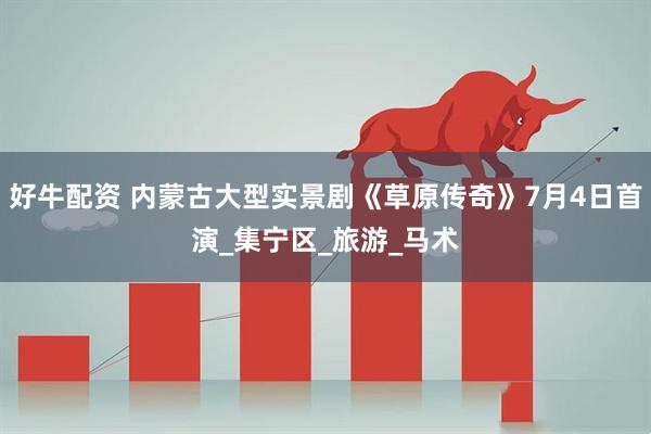 好牛配资 内蒙古大型实景剧《草原传奇》7月4日首演_集宁区_旅游_马术