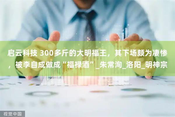 启云科技 300多斤的大明福王，其下场颇为凄惨，被李自成做成“福禄酒”_朱常洵_洛阳_明神宗
