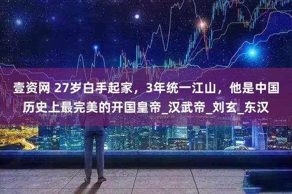 壹资网 27岁白手起家，3年统一江山，他是中国历史上最完美的开国皇帝_汉武帝_刘玄_东汉