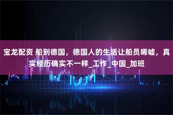 宝龙配资 船到德国，德国人的生活让船员唏嘘，真实经历确实不一样_工作_中国_加班