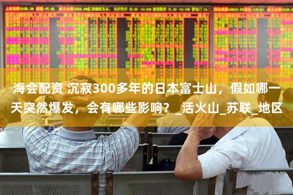 海会配资 沉寂300多年的日本富士山，假如哪一天突然爆发，会有哪些影响？_活火山_苏联_地区