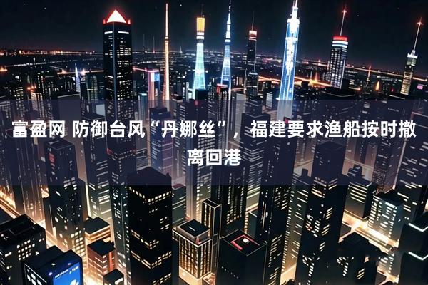 富盈网 防御台风“丹娜丝”，福建要求渔船按时撤离回港