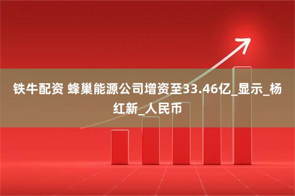 铁牛配资 蜂巢能源公司增资至33.46亿_显示_杨红新_人民币