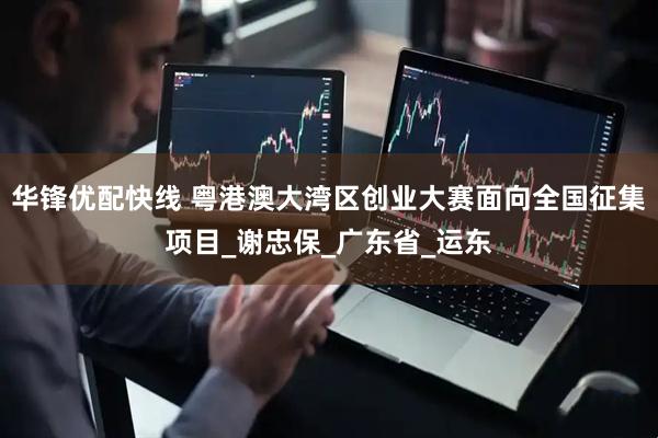 华锋优配快线 粤港澳大湾区创业大赛面向全国征集项目_谢忠保_广东省_运东