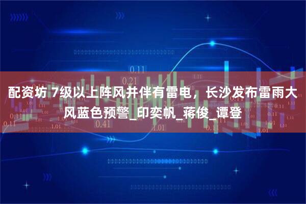 配资坊 7级以上阵风并伴有雷电，长沙发布雷雨大风蓝色预警_印奕帆_蒋俊_谭登
