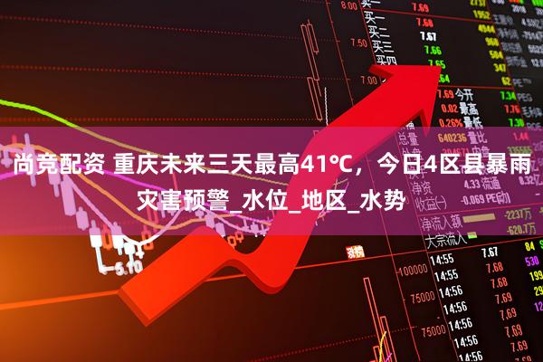 尚竞配资 重庆未来三天最高41℃，今日4区县暴雨灾害预警_水位_地区_水势
