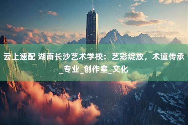云上速配 湖南长沙艺术学校：艺彩绽放，术道传承_专业_创作室_文化