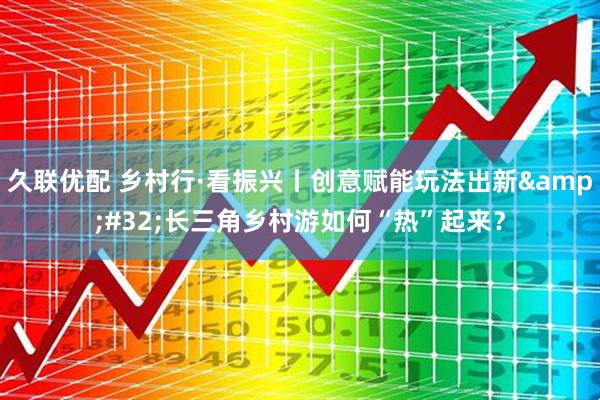 久联优配 乡村行·看振兴丨创意赋能玩法出新 长三角乡村游如何“热”起来?