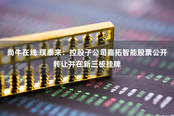 尚牛在线 璞泰来:控股子公司嘉拓智能股票公开转让并在新三板挂牌