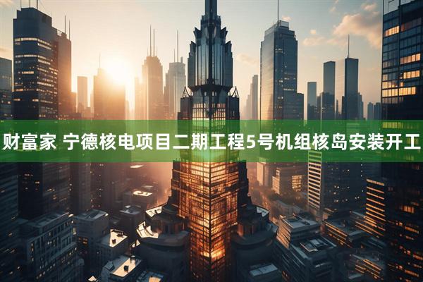 财富家 宁德核电项目二期工程5号机组核岛安装开工